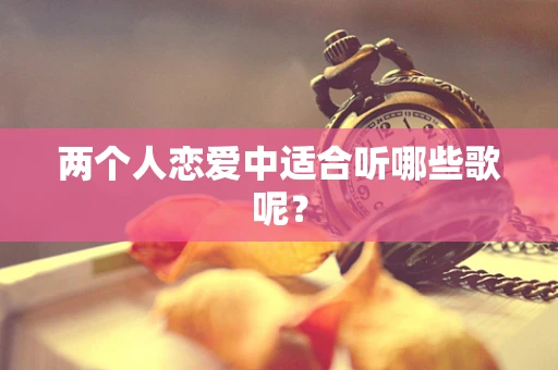 两个人恋爱中适合听哪些歌呢？