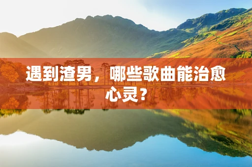 遇到渣男，哪些歌曲能治愈心灵？
