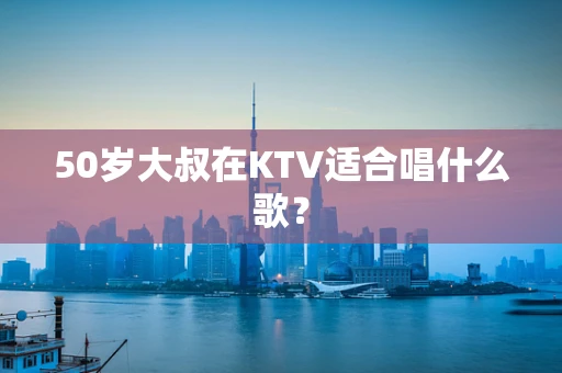 50岁大叔在KTV适合唱什么歌？