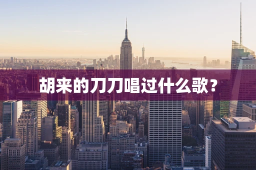 胡来的刀刀唱过什么歌？