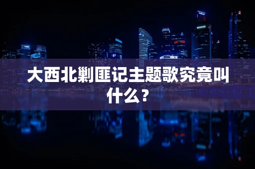 大西北剿匪记主题歌究竟叫什么？