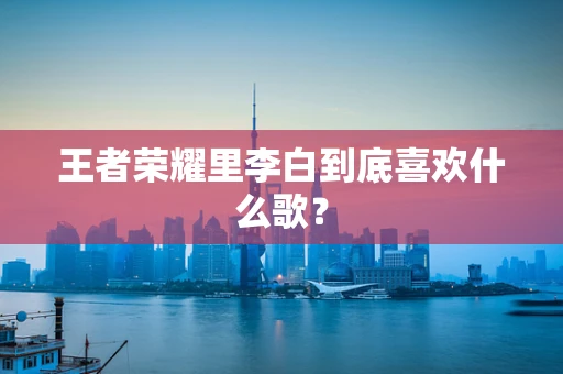 王者荣耀里李白到底喜欢什么歌？