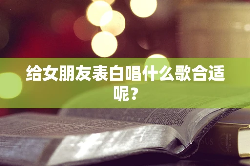 给女朋友表白唱什么歌合适呢？