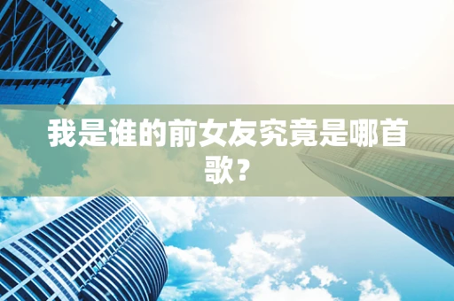 我是谁的前女友究竟是哪首歌？