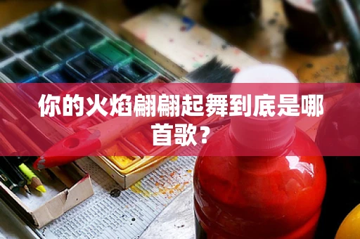 你的火焰翩翩起舞到底是哪首歌？