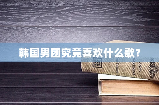 韩国男团究竟喜欢什么歌？