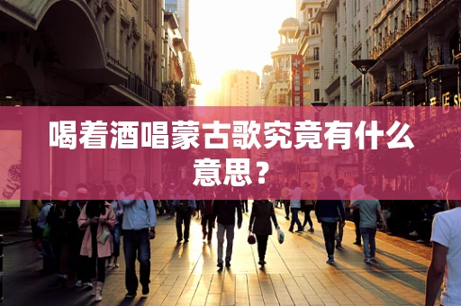 喝着酒唱蒙古歌究竟有什么意思？