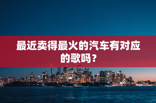 最近卖得最火的汽车有对应的歌吗？