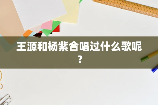 王源和杨紫合唱过什么歌呢？