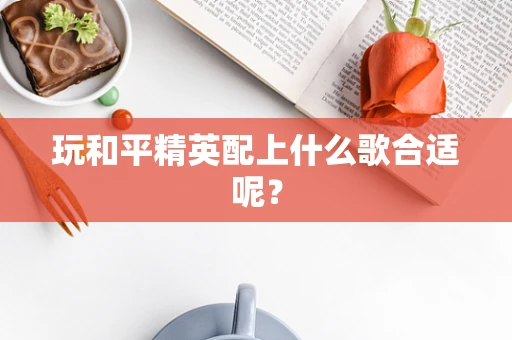 玩和平精英配上什么歌合适呢？