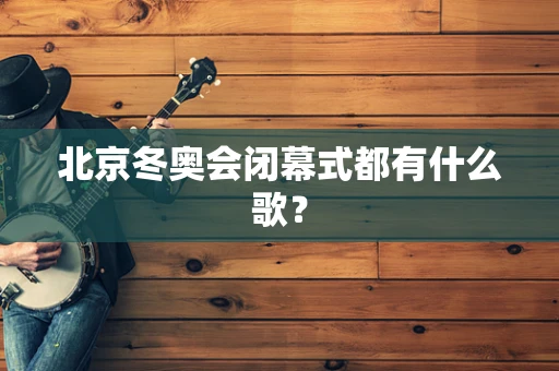 北京冬奥会闭幕式都有什么歌？