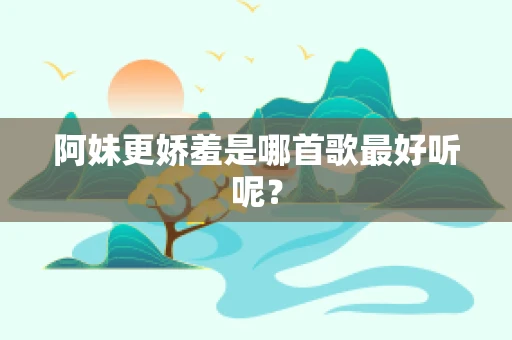 阿妹更娇羞是哪首歌最好听呢？