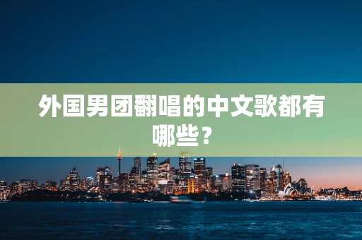 外国男团翻唱的中文歌都有哪些？