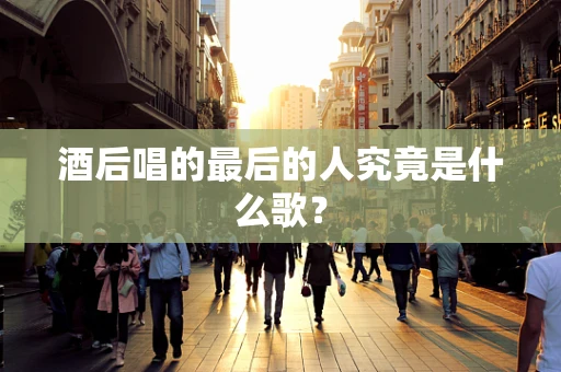 酒后唱的最后的人究竟是什么歌？