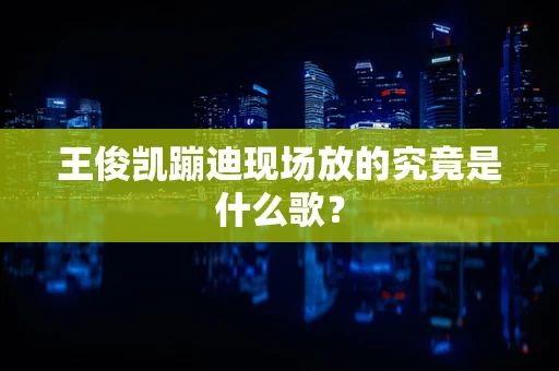 王俊凯蹦迪现场放的究竟是什么歌？