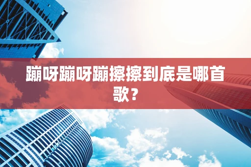 蹦呀蹦呀蹦擦擦到底是哪首歌？