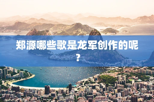 郑源哪些歌是龙军创作的呢？