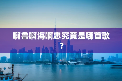 啊鲁啊海啊忠究竟是哪首歌？