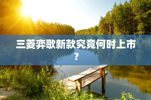 三菱弈歌新款究竟何时上市？