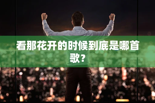 看那花开的时候到底是哪首歌？