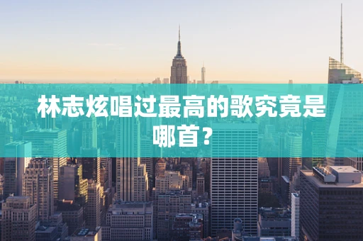 林志炫唱过最高的歌究竟是哪首？