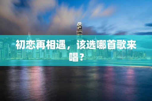 初恋再相遇，该选哪首歌来唱？