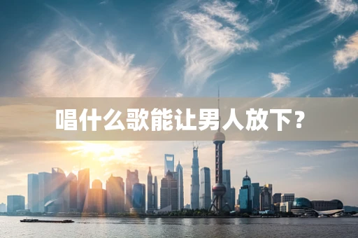 唱什么歌能让男人放下？