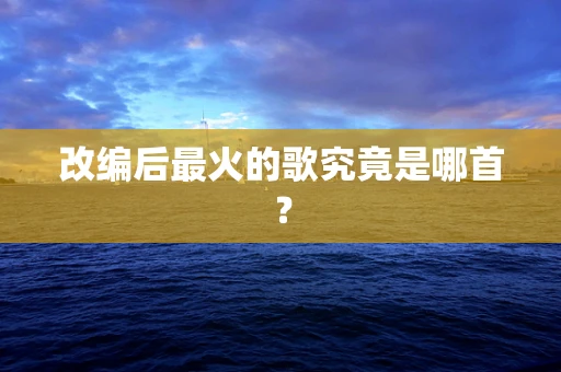 改编后最火的歌究竟是哪首？
