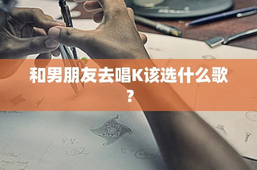 和男朋友去唱K该选什么歌？