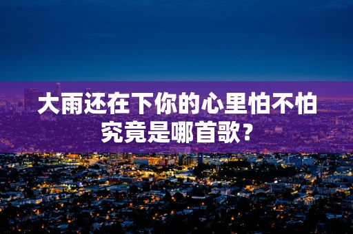 大雨还在下你的心里怕不怕究竟是哪首歌？