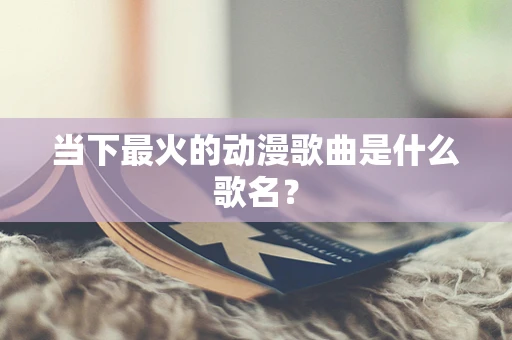 当下最火的动漫歌曲是什么歌名？