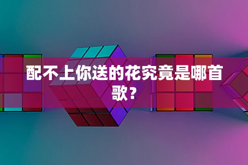 配不上你送的花究竟是哪首歌？