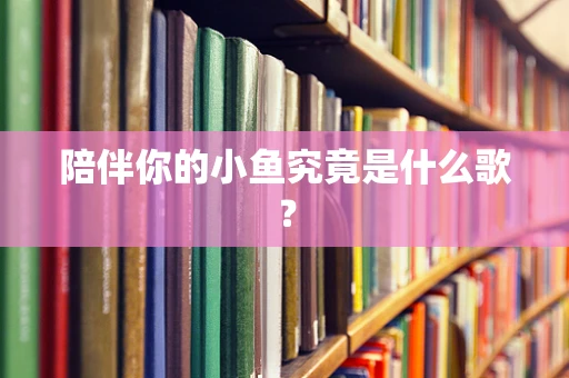 陪伴你的小鱼究竟是什么歌？