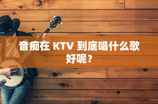 音痴在 KTV 到底唱什么歌好呢？
