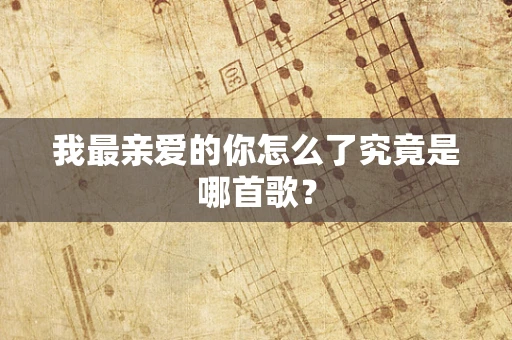 我最亲爱的你怎么了究竟是哪首歌？