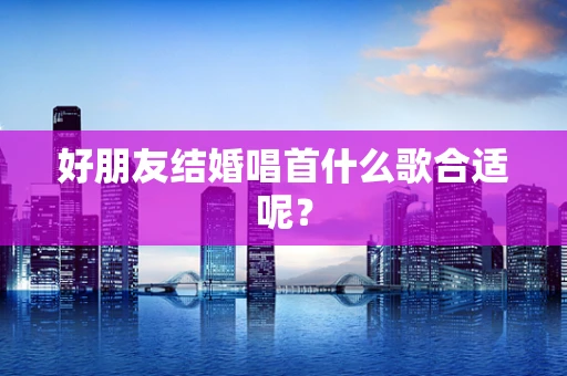 好朋友结婚唱首什么歌合适呢？