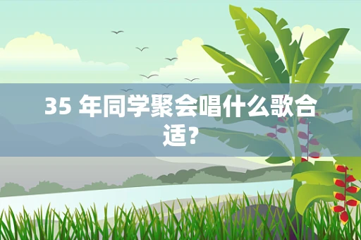35 年同学聚会唱什么歌合适？