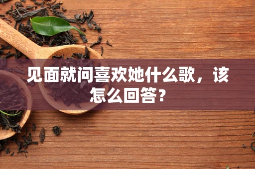见面就问喜欢她什么歌，该怎么回答？