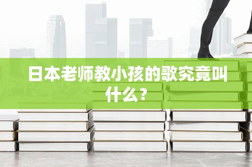 日本老师教小孩的歌究竟叫什么？